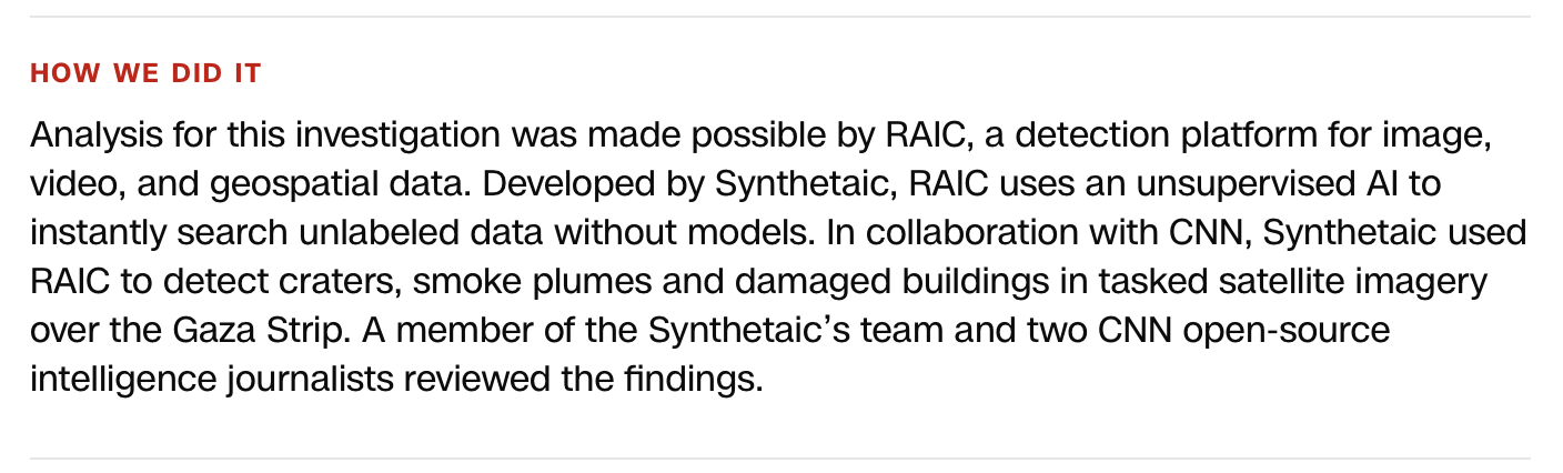 Analysis for this investigation was made possible by RAIC, a detection platform for image, video, and geospatial data… In collaboration with CNN, Synthetaic used RAIC to detect craters, smoke plumes and damaged buildings in tasked satellite imagery over the Gaza Strip.